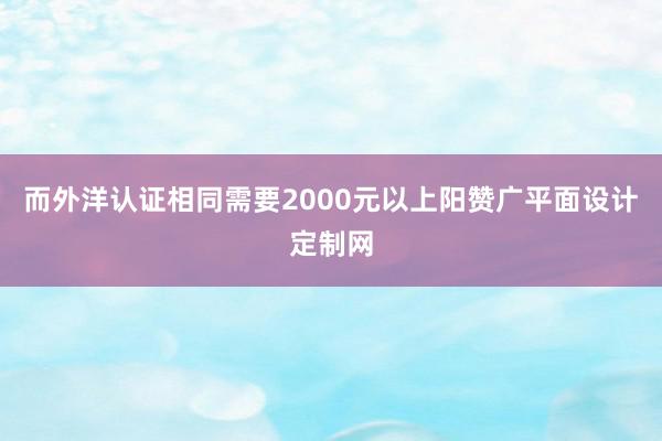 而外洋认证相同需要2000元以上阳赞广平面设计定制网